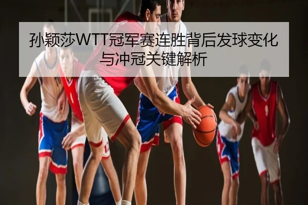 孙颖莎WTT冠军赛连胜背后发球变化与冲冠关键解析