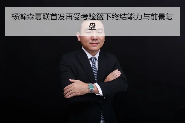 杨瀚森夏联首发再受考验篮下终结能力与前景复盘